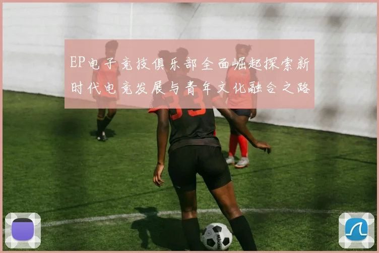 EP电子竞技俱乐部全面崛起探索新时代电竞发展与青年文化融合之路