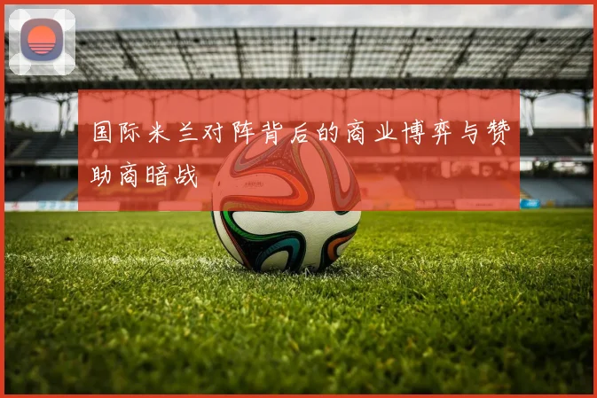 国际米兰对阵背后的商业博弈与赞助商暗战