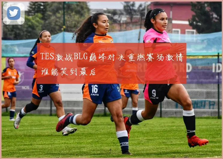 TES激战BLG巅峰对决重燃赛场激情谁能笑到最后