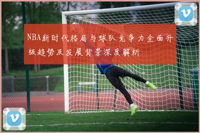 NBA新时代格局与球队竞争力全面升级趋势及发展背景深度解析