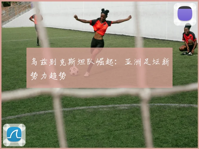 乌兹别克斯坦队崛起：亚洲足坛新势力趋势