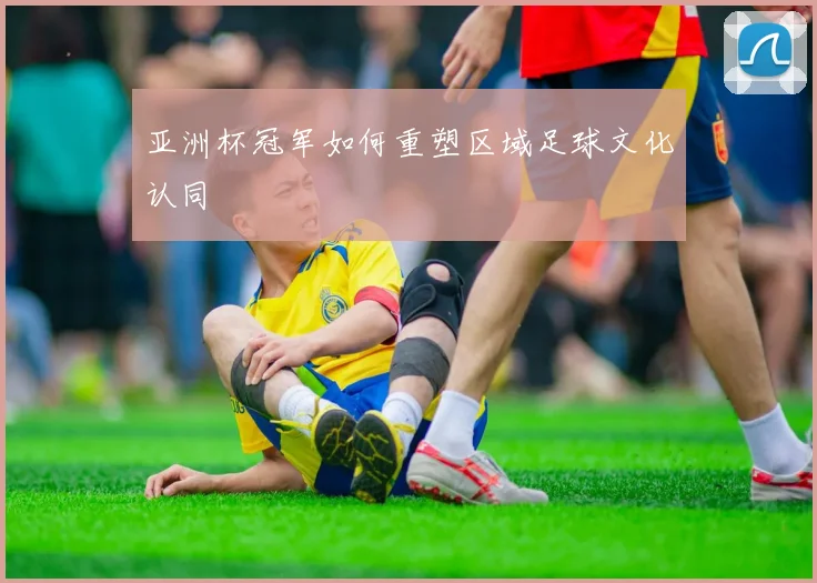 亚洲杯冠军如何重塑区域足球文化认同