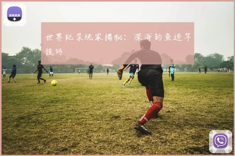 世界纪录玩家揭秘：深海钓鱼连竿技巧