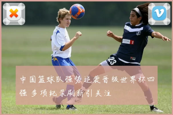 中国篮球队强势逆袭晋级世界杯四强 多项纪录刷新引关注