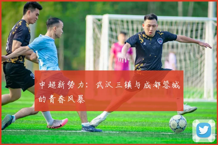 中超新势力：武汉三镇与成都蓉城的青春风暴