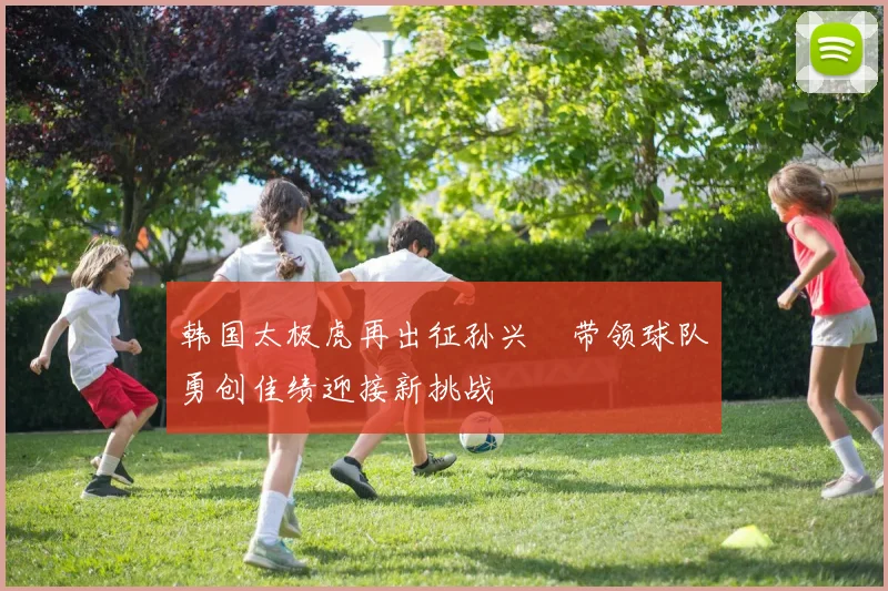 韩国太极虎再出征孙兴慜带领球队勇创佳绩迎接新挑战