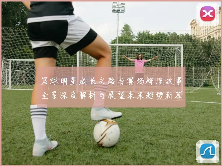 篮球明星成长之路与赛场辉煌故事全景深度解析与展望未来趋势新篇