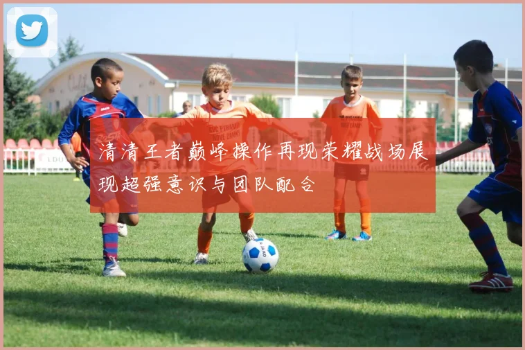 清清王者巅峰操作再现荣耀战场展现超强意识与团队配合