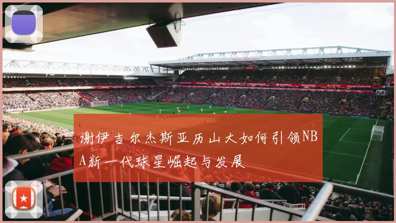 谢伊吉尔杰斯亚历山大如何引领NBA新一代球星崛起与发展