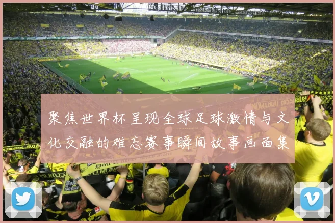 聚焦世界杯呈现全球足球激情与文化交融的难忘赛事瞬间故事画面集